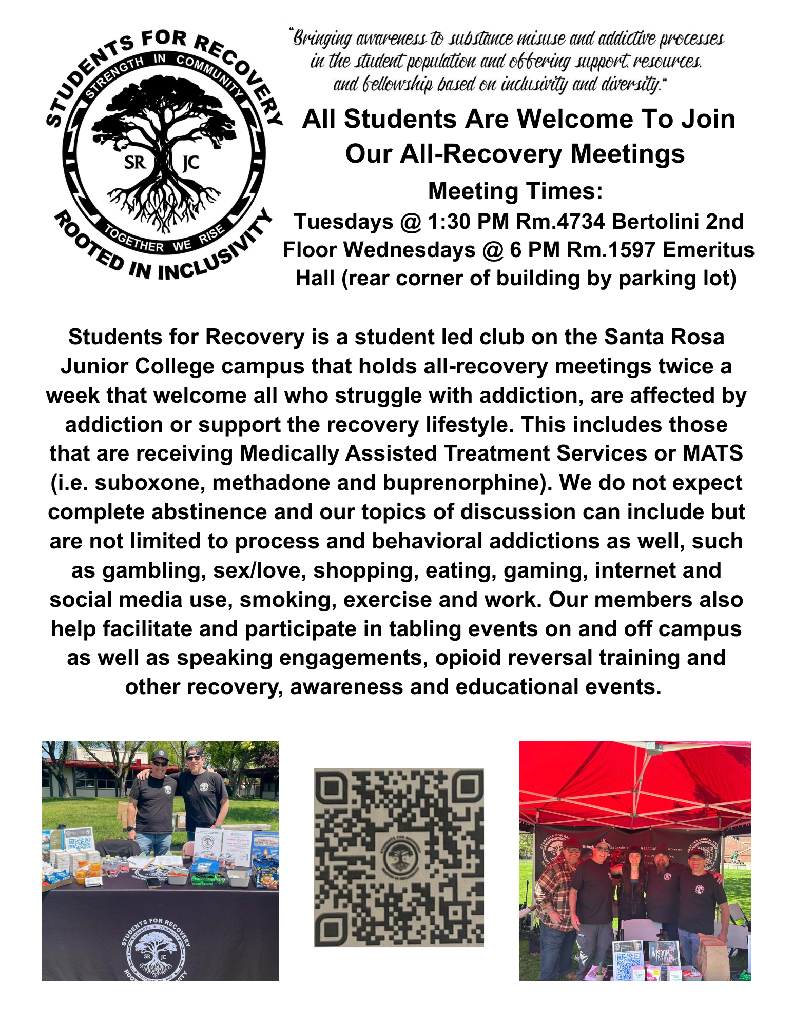 Students for Recovery Strength in Community, Together we rise. Rooted in Inclusivity. Bringing awareness to substance misuse and addictive processes in the student population and offering support resources and fellowship based on inclusivity and diversity. All students are welcome to join our all recovery meetings, meeting times are tuesdays at 1:30pm in room 4734 on Bertolini 2nd floor. On wednesdays at 6pm in room 1597 emeritus hall near the rear corner of the building by the parking lot. Students for recovery is a student led club on the Santa Rosa Junior College campus that holds all recovery meetings twice a week that welcome all who struggle with addiction, are affected by addiction or support the recovery lifestyle. This includes those that are receiving Medically Assisted Treatment Services or MATS (i.e, suboxone, methadone, and buprenorphine). We do not expect complete abstinence and our topics of discussion can include but are not limited to process and behavioral addictions as well, such as gambling, sex/love, shopping, exercise and work. Our member also help facilitate and participate in tabling events on and off campus as well as speaking engagements, opioid reversal training and other recovery, awareness and educational events.  